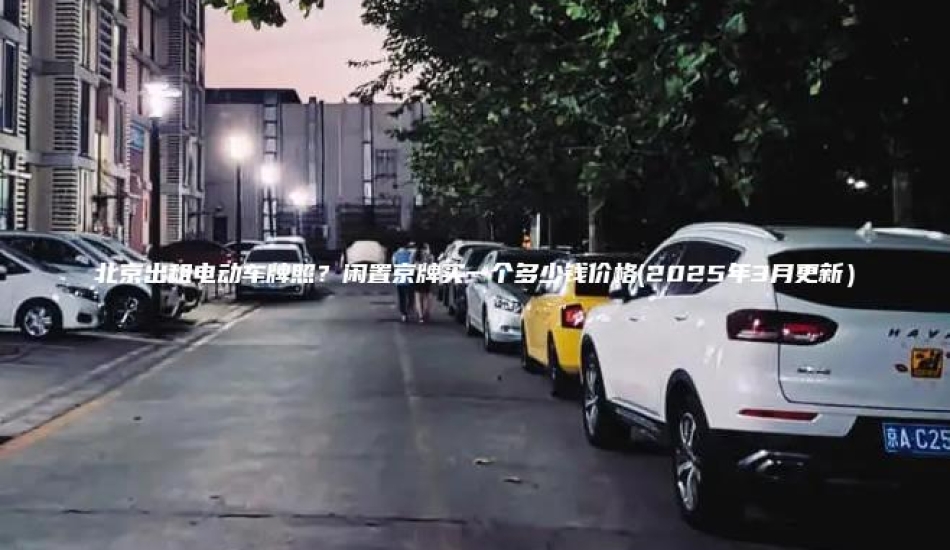 北京出租电动车牌照？闲置京牌买一个多少钱价格(2025年3月更新）