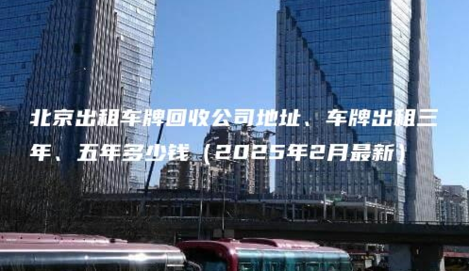 北京出租车牌回收公司地址、车牌出租三年、五年多少钱（2025年2月最新）