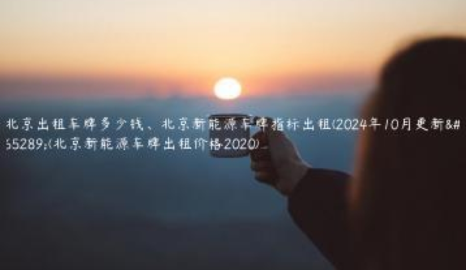 北京出租车牌多少钱、北京新能源车牌指标出租(2024年10月更新）(北京新能源车牌出租价格2020)