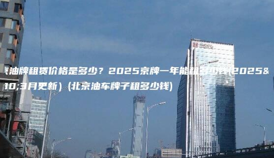 北京油牌租赁价格是多少？2025京牌一年能租多少钱(2025年3月更新）(北京油车牌子租多少钱)
