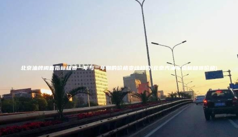 北京油牌闲置指标租赁一年与三年期的价格变动趋势(北京汽油车指标租赁价格)
