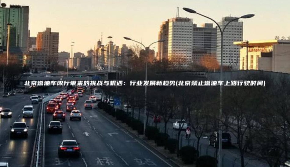 北京燃油车限行带来的挑战与机遇：行业发展新趋势(北京禁止燃油车上路行驶时间)