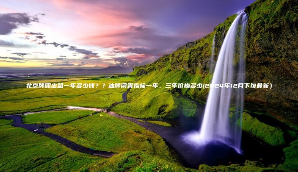 北京牌照出租一年多少钱？？油牌闲置指标一年、三年价格多少(2024年12月下旬最新）