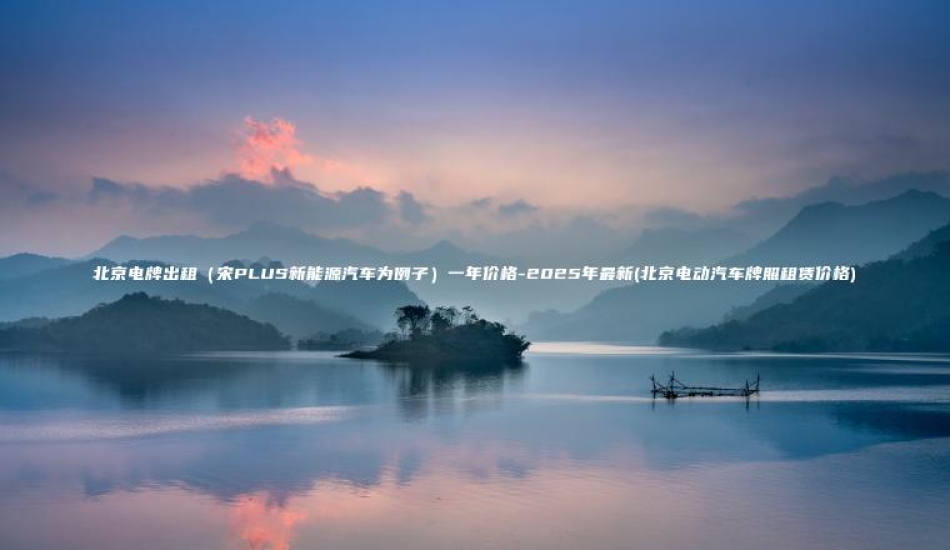 北京电牌出租（宋PLUS新能源汽车为例子）一年价格-2025年最新(北京电动汽车牌照租赁价格)