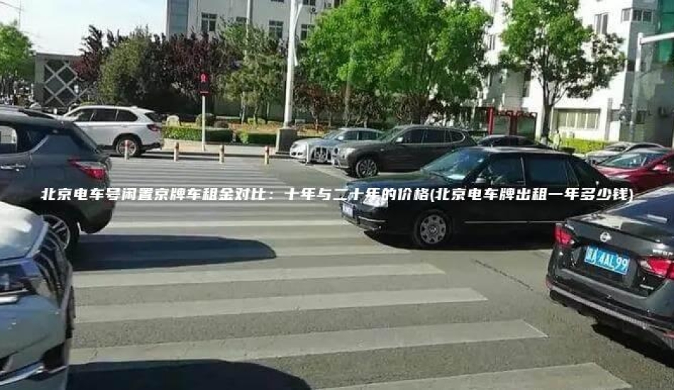 北京电车号闲置京牌车租金对比：十年与二十年的价格(北京电车牌出租一年多少钱)