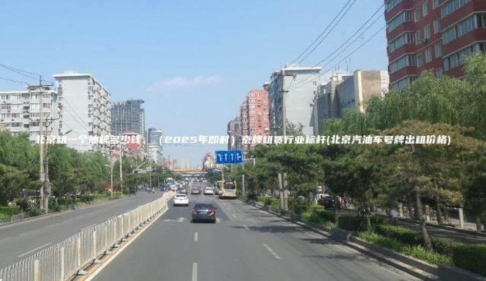 北京租一个油牌多少钱、（2025年即时）京牌租赁行业标杆(北京汽油车号牌出租价格)