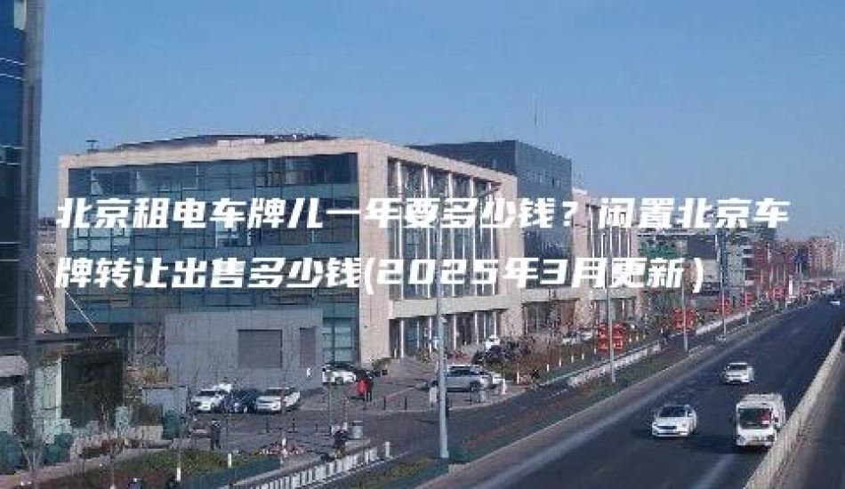 北京租电车牌儿一年要多少钱？闲置北京车牌转让出售多少钱(2025年3月更新）