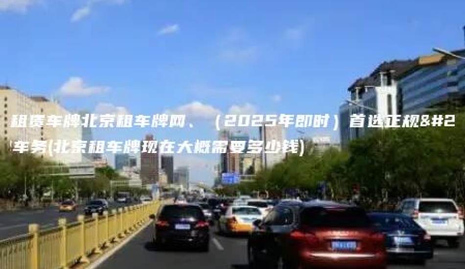 北京租赁车牌北京租车牌网、（2025年即时）首选正规京牌车务(北京租车牌现在大概需要多少钱)
