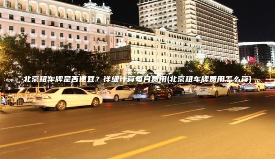 北京租车牌是否便宜？详细计算每月费用(北京租车牌费用怎么算)