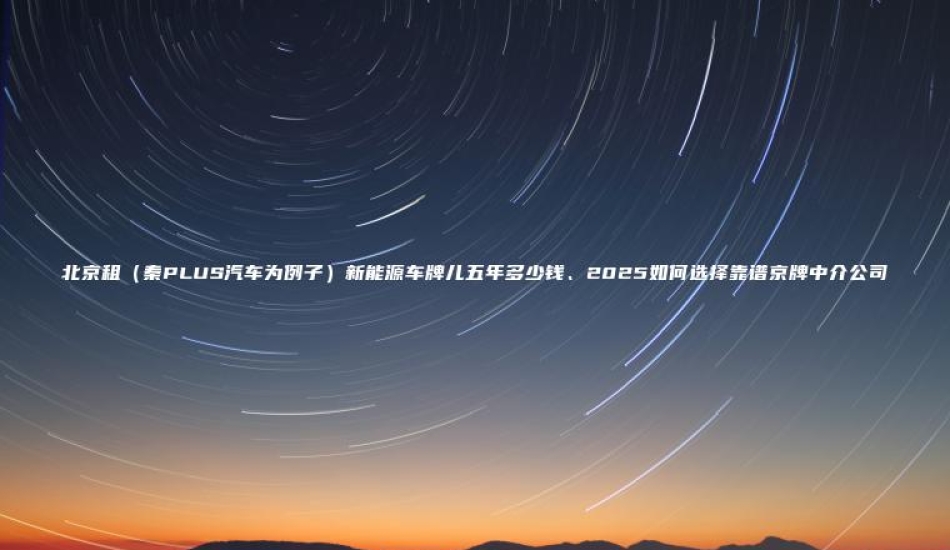 北京租（秦PLUS汽车为例子）新能源车牌儿五年多少钱、2025如何选择靠谱京牌中介公司