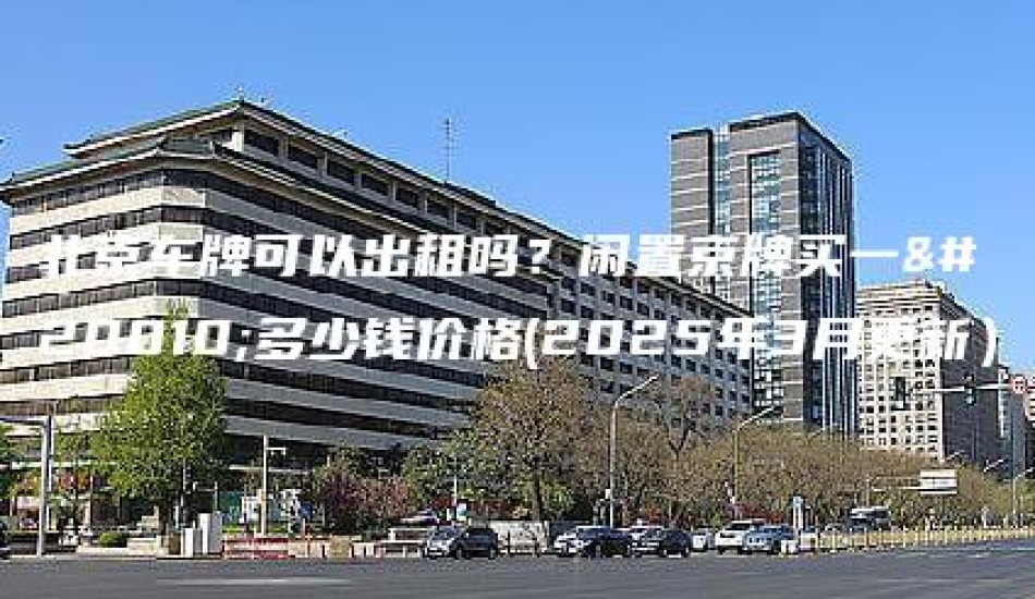北京车牌可以出租吗？闲置京牌买一个多少钱价格(2025年3月更新）