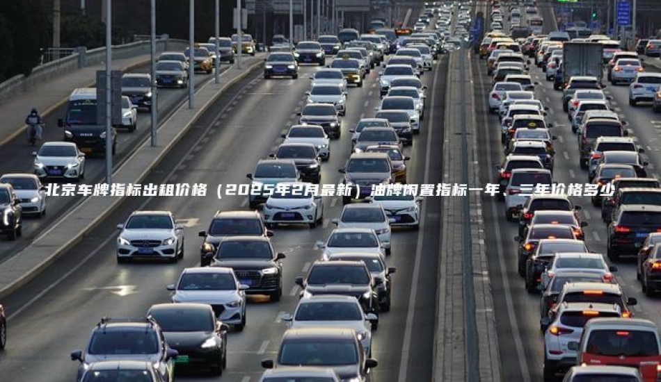北京车牌指标出租价格（2025年2月最新）油牌闲置指标一年、三年价格多少