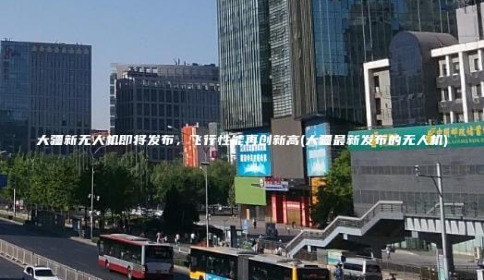 大疆新无人机即将发布，飞行性能再创新高(大疆最新发布的无人机)