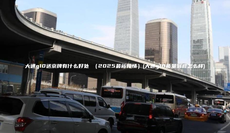 大通g10送京牌有什么好处 （2025最新行情）(大通g10质量到底怎么样)