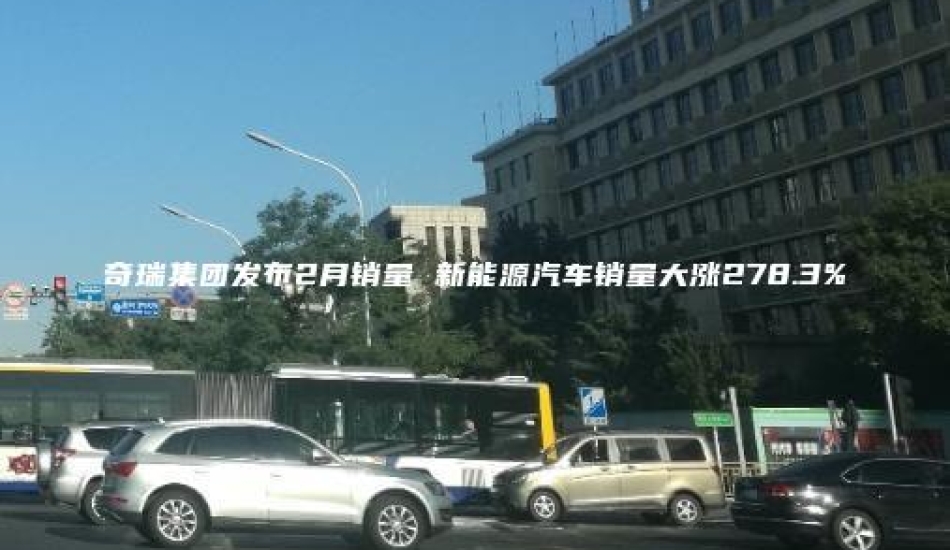 奇瑞集团发布2月销量 新能源汽车销量大涨278.3%