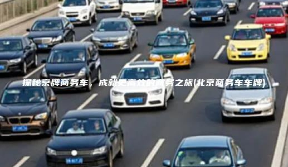 探秘京牌商务车，成就更高效的商务之旅(北京商务车车牌)