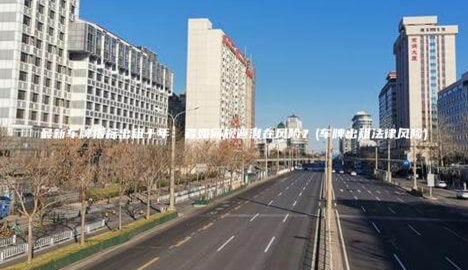 最新车牌指标出租十年：者如何规避潜在风险？(车牌出租法律风险)