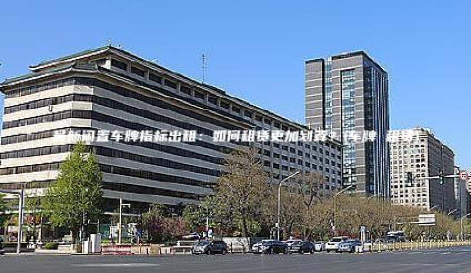 最新闲置车牌指标出租：如何租赁更加划算？(车牌 租赁)