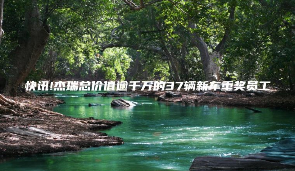 快讯!杰瑞总价值逾千万的37辆新车重奖员工