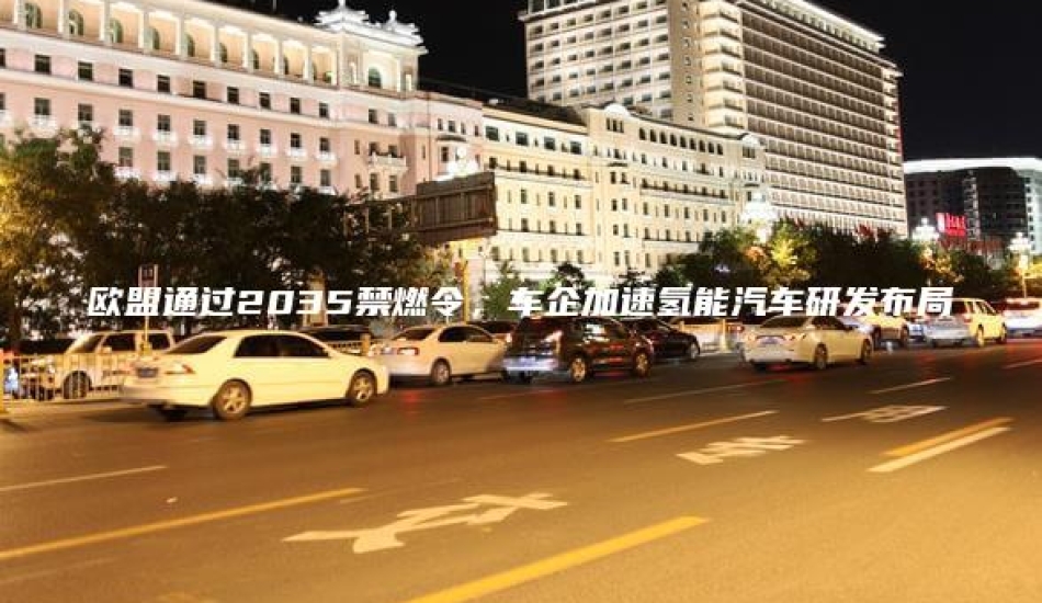 欧盟通过2035禁燃令，车企加速氢能汽车研发布局