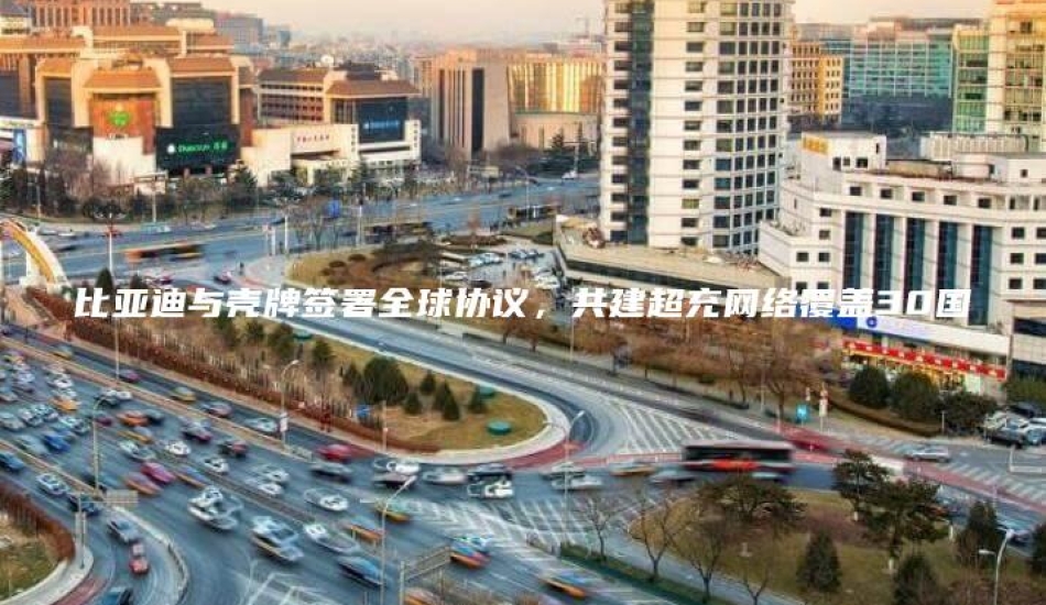 比亚迪与壳牌签署全球协议，共建超充网络覆盖30国