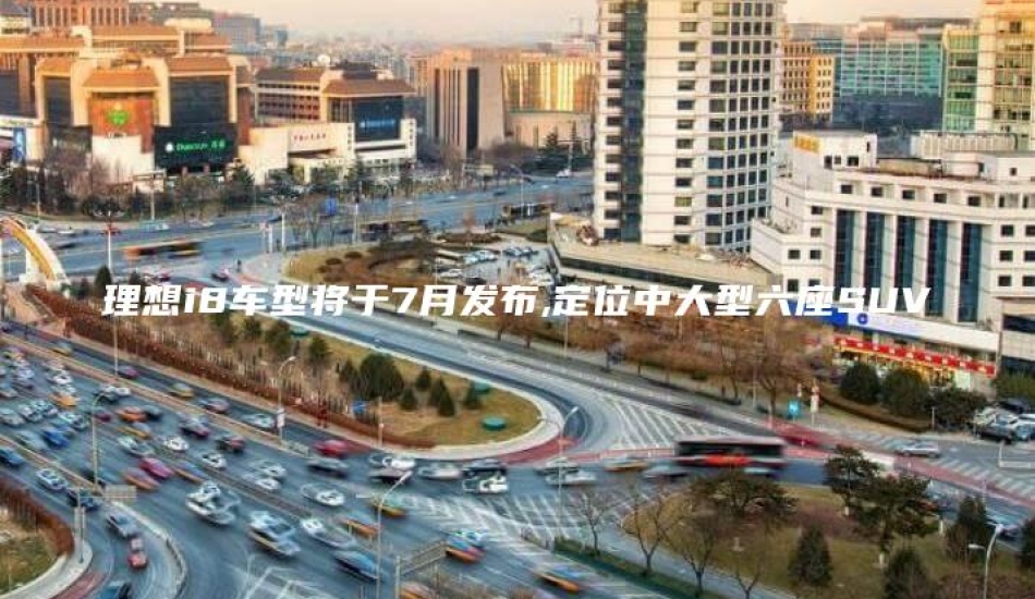 理想i8车型将于7月发布,定位中大型六座SUV