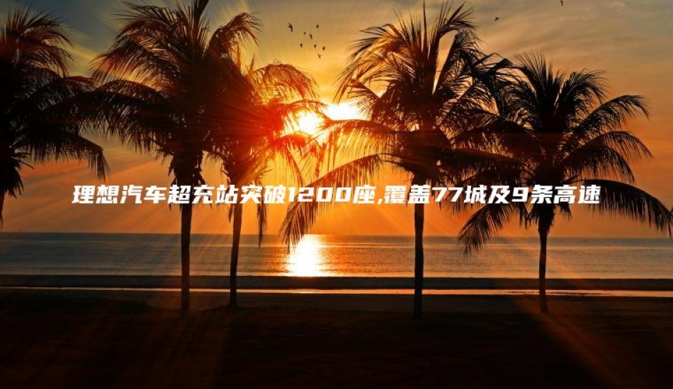理想汽车超充站突破1200座,覆盖77城及9条高速