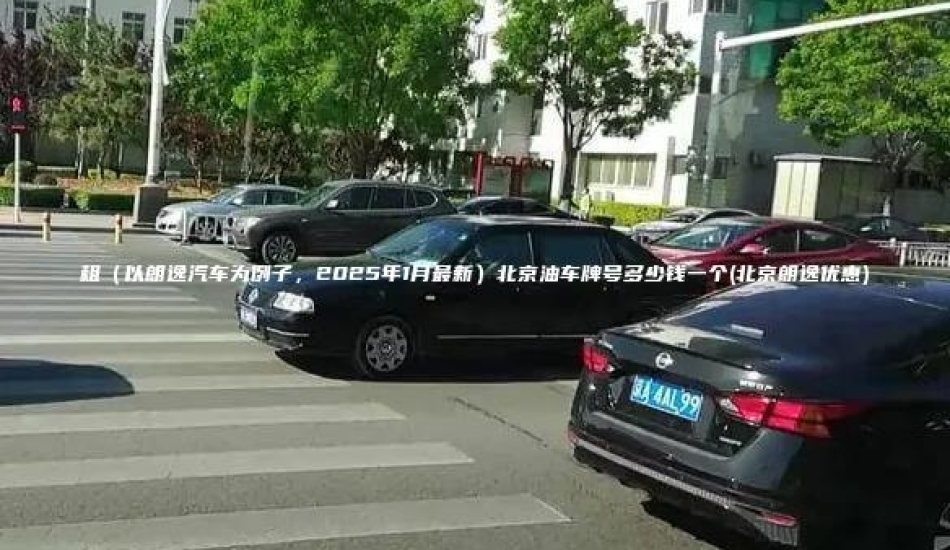 租（以朗逸汽车为例子，2025年1月最新）北京油车牌号多少钱一个(北京朗逸优惠)