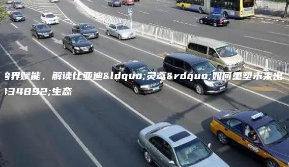 跨界赋能，解读比亚迪“灵鸢”如何重塑未来出行生态