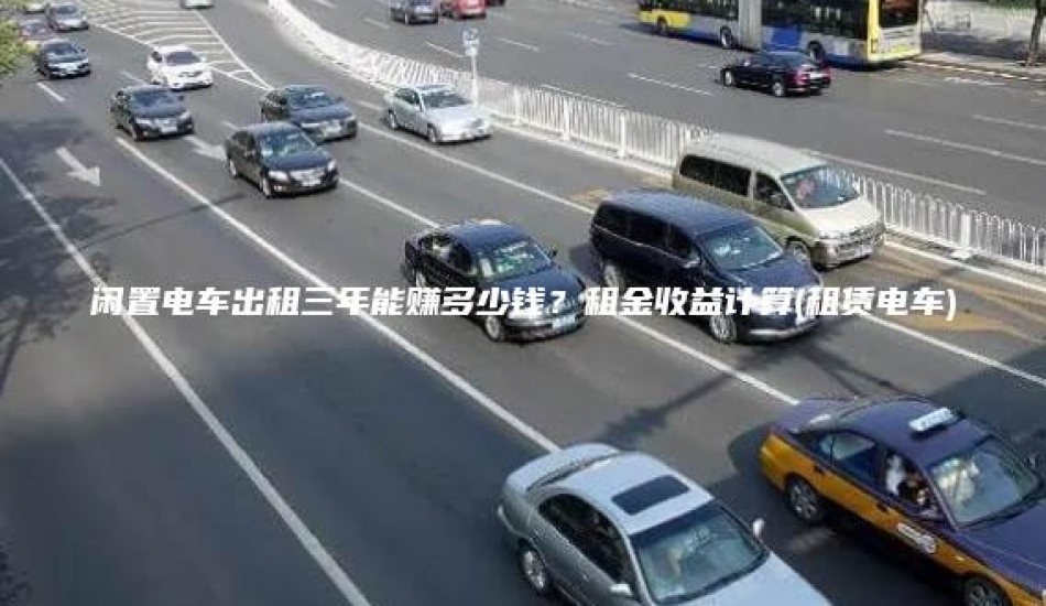 闲置电车出租三年能赚多少钱？租金收益计算(租赁电车)